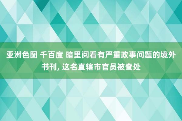 亚洲色图 千百度 暗里阅看有严重政事问题的境外书刊， 这名直辖市官员被查处