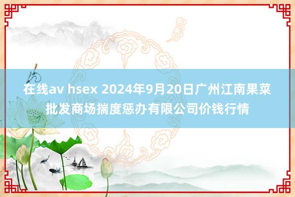 在线av hsex 2024年9月20日广州江南果菜批发商场揣度惩办有限公司价钱行情