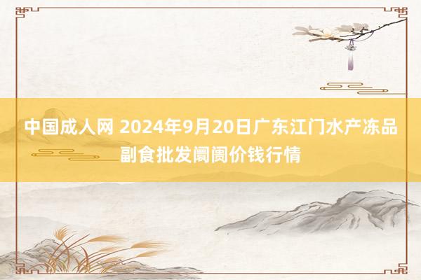 中国成人网 2024年9月20日广东江门水产冻品副食批发阛阓价钱行情