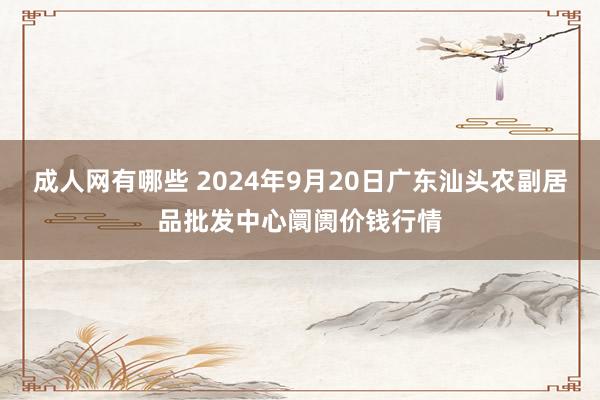 成人网有哪些 2024年9月20日广东汕头农副居品批发中心阛阓价钱行情