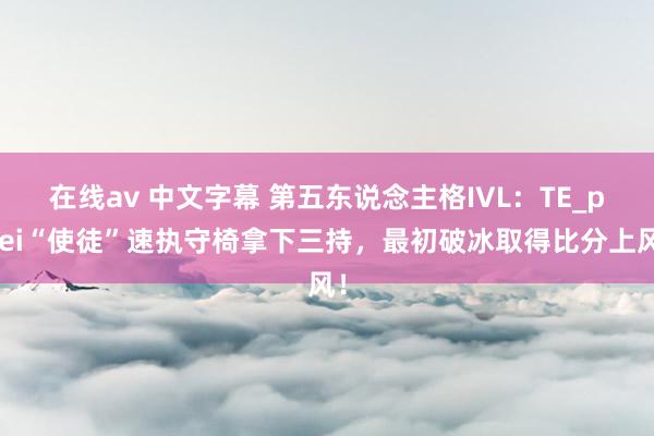 在线av 中文字幕 第五东说念主格IVL：TE_ppei“使徒”速执守椅拿下三持，最初破冰取得比分上风！