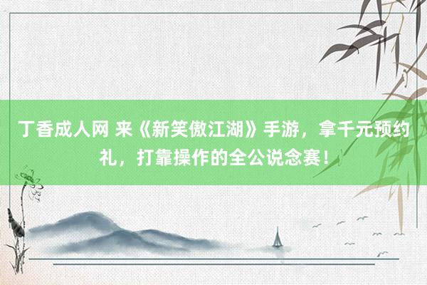 丁香成人网 来《新笑傲江湖》手游，拿千元预约礼，打靠操作的全公说念赛！