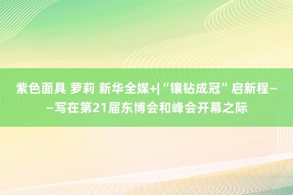 紫色面具 萝莉 新华全媒+|“镶钻成冠”启新程——写在第21届东博会和峰会开幕之际