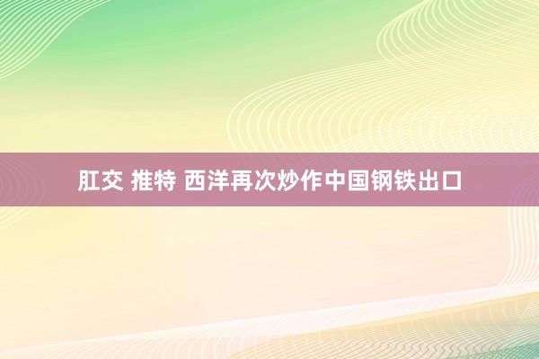 肛交 推特 西洋再次炒作中国钢铁出口