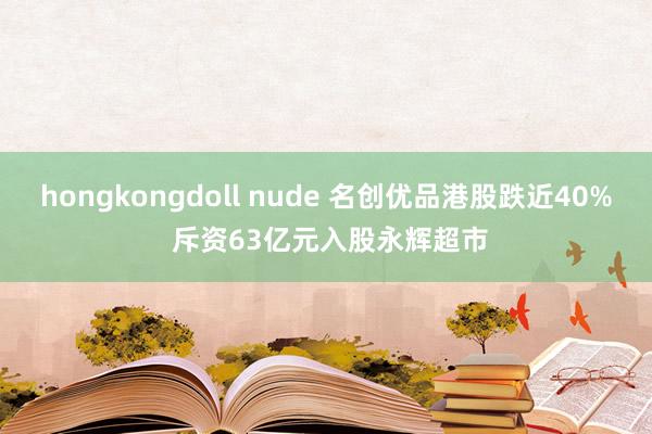 hongkongdoll nude 名创优品港股跌近40% 斥资63亿元入股永辉超市