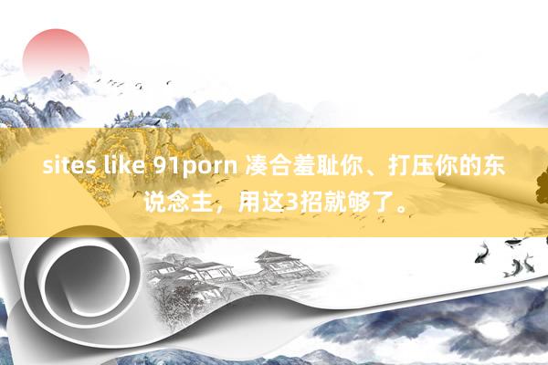 sites like 91porn 凑合羞耻你、打压你的东说念主，用这3招就够了。