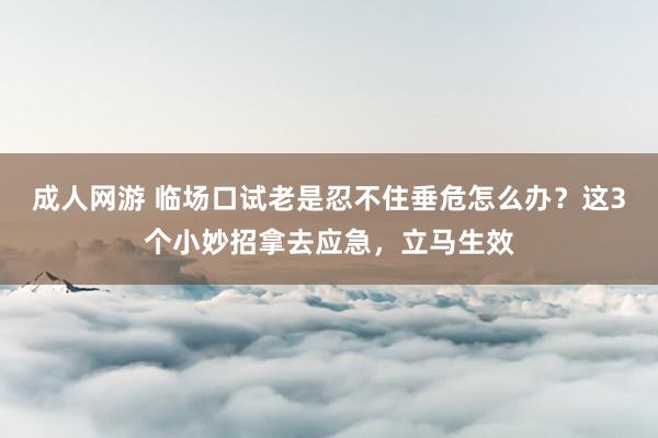 成人网游 临场口试老是忍不住垂危怎么办？这3个小妙招拿去应急，立马生效