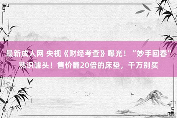 最新成人网 央视《财经考查》曝光！“妙手回春”熟识噱头！售价翻20倍的床垫，千万别买