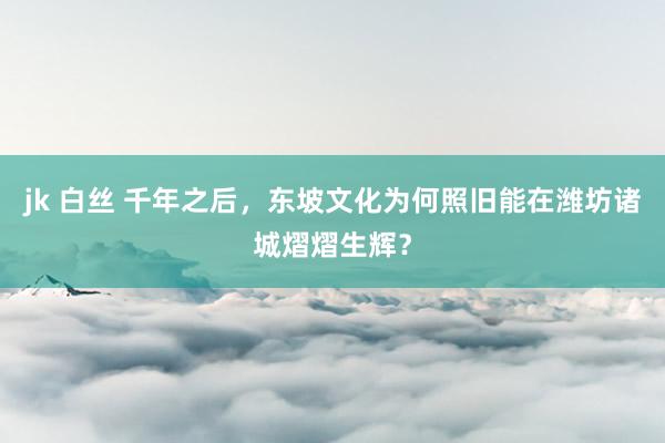 jk 白丝 千年之后，东坡文化为何照旧能在潍坊诸城熠熠生辉？