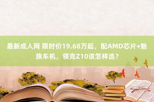 最新成人网 限时价19.68万起，配AMD芯片+魅族车机，领克Z10该怎样选？