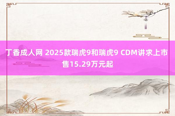 丁香成人网 2025款瑞虎9和瑞虎9 CDM讲求上市 售15.29万元起