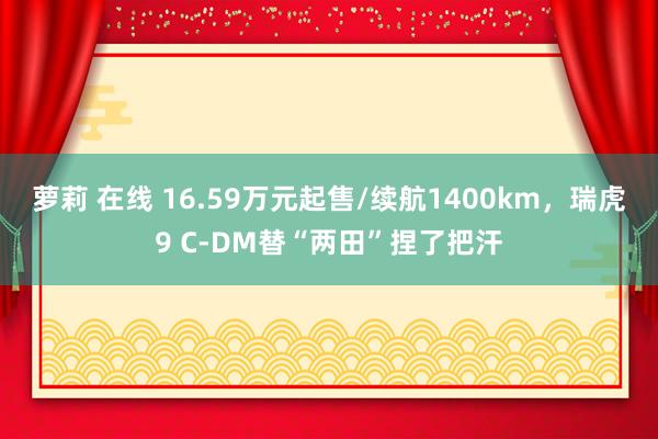 萝莉 在线 16.59万元起售/续航1400km，瑞虎9 C-DM替“两田”捏了把汗