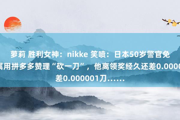 萝莉 胜利女神：nikke 笑喷：日本50岁警官免强21名下属用拼多多赞理“砍一刀”，他离领奖经久还差0.000001刀……