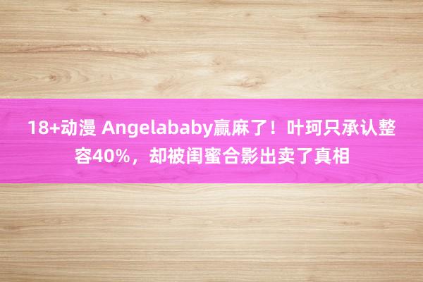 18+动漫 Angelababy赢麻了！叶珂只承认整容40%，却被闺蜜合影出卖了真相