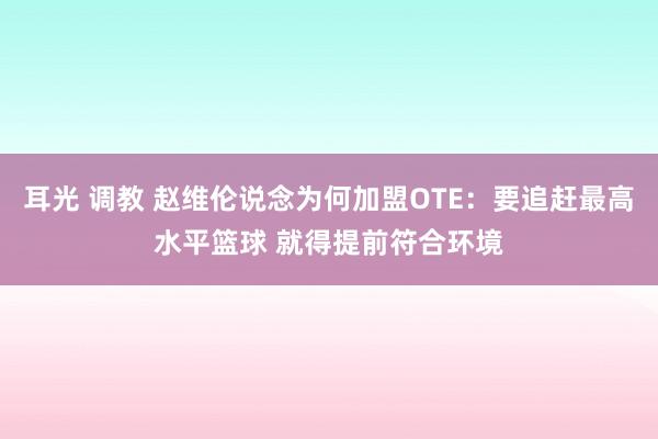 耳光 调教 赵维伦说念为何加盟OTE：要追赶最高水平篮球 就得提前符合环境