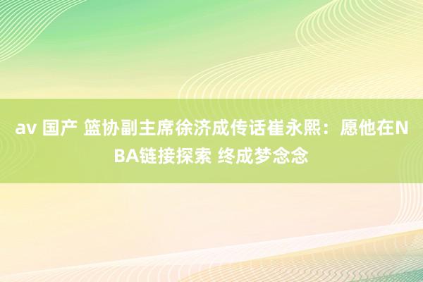 av 国产 篮协副主席徐济成传话崔永熙：愿他在NBA链接探索 终成梦念念