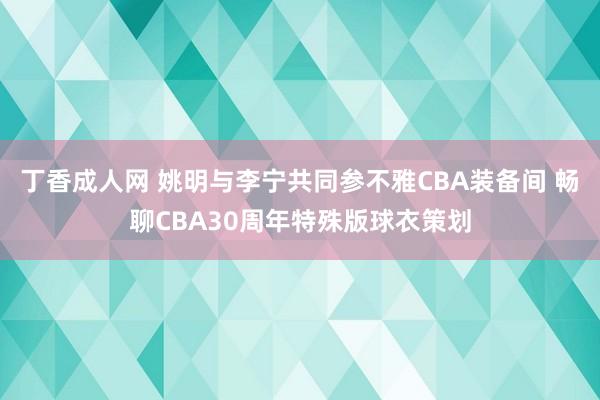 丁香成人网 姚明与李宁共同参不雅CBA装备间 畅聊CBA30周年特殊版球衣策划