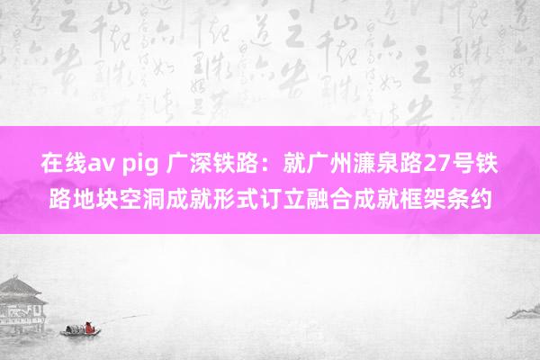 在线av pig 广深铁路：就广州濂泉路27号铁路地块空洞成就形式订立融合成就框架条约