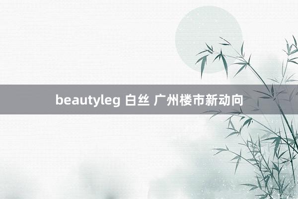 beautyleg 白丝 广州楼市新动向