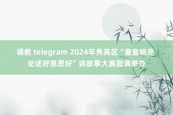 调教 telegram 2024年秀英区“童音响亮 论述好意思好”讲故事大赛圆满举办