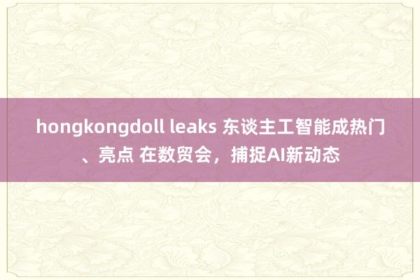 hongkongdoll leaks 东谈主工智能成热门、亮点 在数贸会，捕捉AI新动态