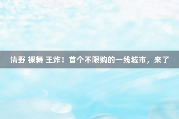 清野 裸舞 王炸！首个不限购的一线城市，来了