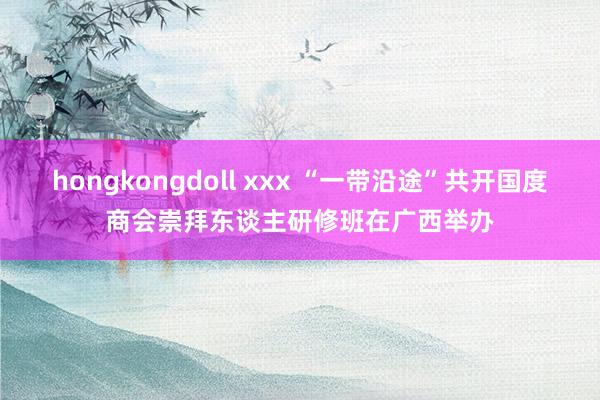 hongkongdoll xxx “一带沿途”共开国度商会崇拜东谈主研修班在广西举办