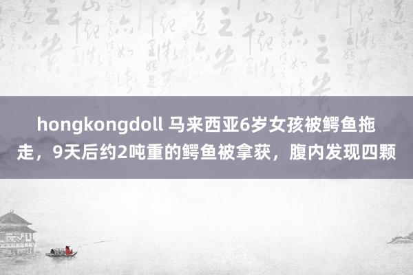 hongkongdoll 马来西亚6岁女孩被鳄鱼拖走，9天后约2吨重的鳄鱼被拿获，腹内发现四颗