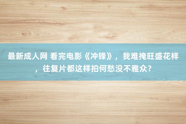 最新成人网 看完电影《冲锋》，我难掩旺盛花样，往复片都这样拍何愁没不雅众？