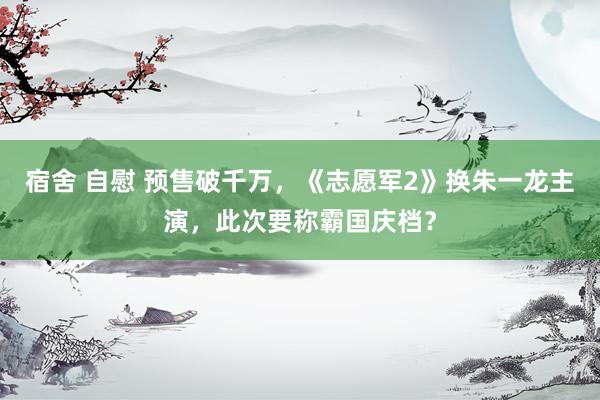 宿舍 自慰 预售破千万，《志愿军2》换朱一龙主演，此次要称霸国庆档？