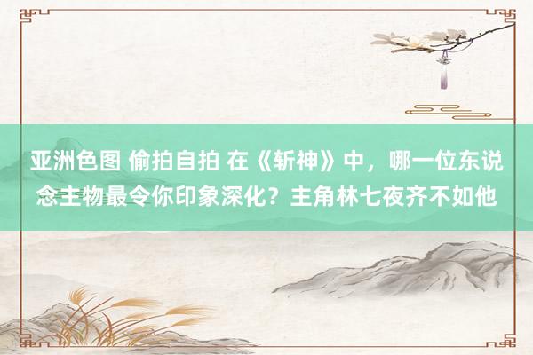 亚洲色图 偷拍自拍 在《斩神》中，哪一位东说念主物最令你印象深化？主角林七夜齐不如他