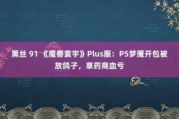 黑丝 91 《魔兽寰宇》Plus服：P5梦魇开包被放鸽子，草药商血亏