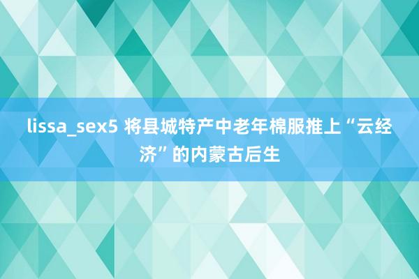 lissa_sex5 将县城特产中老年棉服推上“云经济”的内蒙古后生