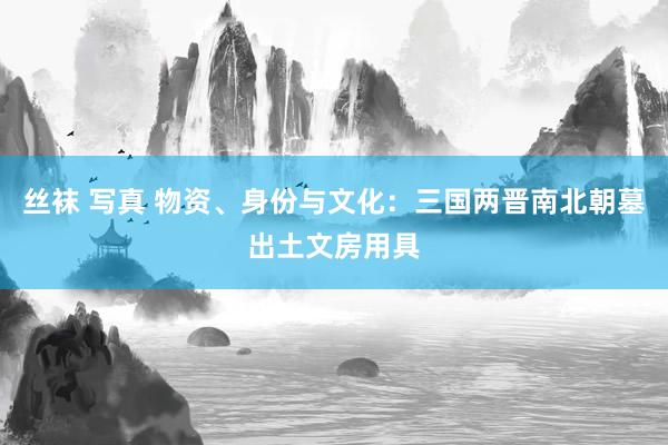 丝袜 写真 物资、身份与文化：三国两晋南北朝墓出土文房用具