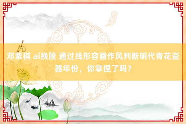 邓紫棋 ai换脸 通过线形容画作风判断明代青花瓷器年份，你掌捏了吗？