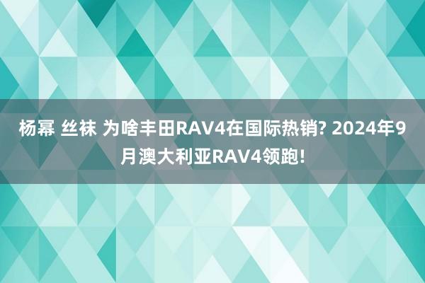 杨幂 丝袜 为啥丰田RAV4在国际热销? 2024年9月澳大利亚RAV4领跑!