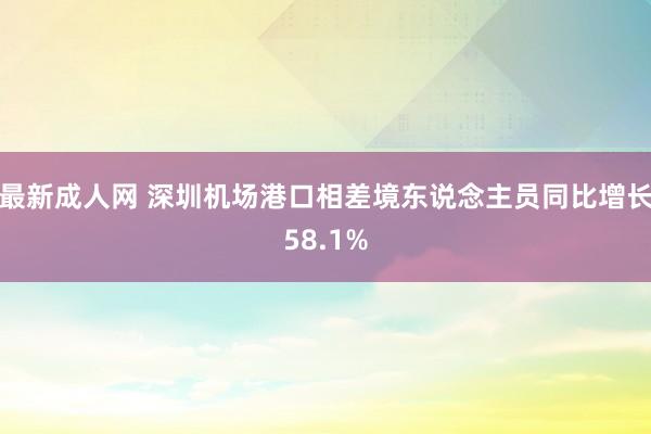 最新成人网 深圳机场港口相差境东说念主员同比增长58.1%