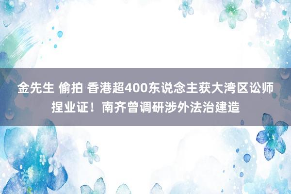 金先生 偷拍 香港超400东说念主获大湾区讼师捏业证！南齐曾调研涉外法治建造