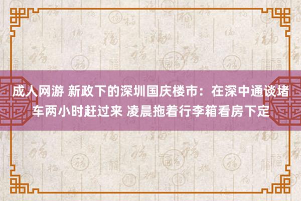 成人网游 新政下的深圳国庆楼市：在深中通谈堵车两小时赶过来 凌晨拖着行李箱看房下定