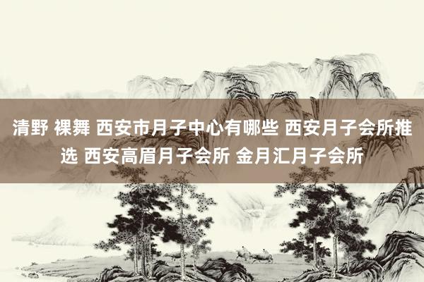 清野 裸舞 西安市月子中心有哪些 西安月子会所推选 西安高眉月子会所 金月汇月子会所