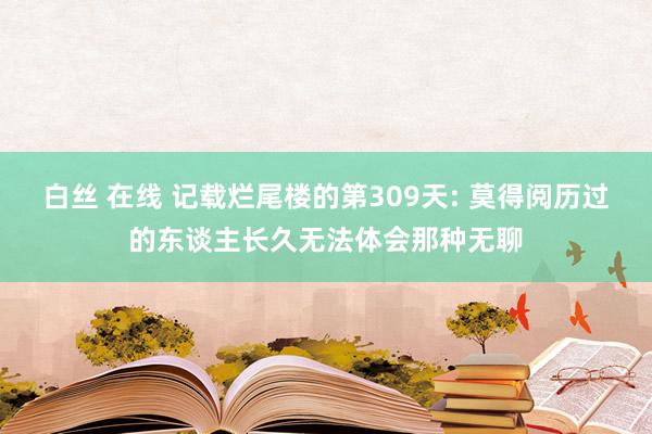 白丝 在线 记载烂尾楼的第309天: 莫得阅历过的东谈主长久无法体会那种无聊