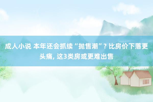 成人小说 本年还会抓续“抛售潮”? 比房价下落更头痛， 这3类房或更难出售