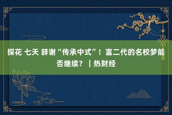 探花 七天 辞谢“传承中式”！富二代的名校梦能否继续？｜热财经