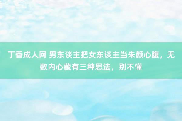 丁香成人网 男东谈主把女东谈主当朱颜心腹，无数内心藏有三种思法，别不懂