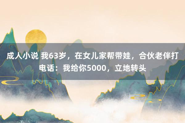 成人小说 我63岁，在女儿家帮带娃，合伙老伴打电话：我给你5000，立地转头