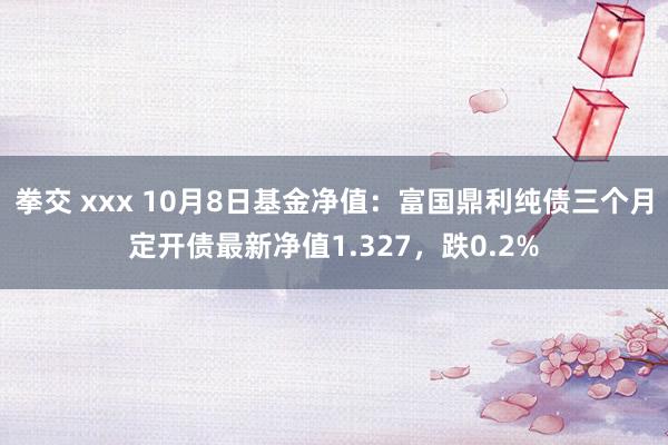 拳交 xxx 10月8日基金净值：富国鼎利纯债三个月定开债最新净值1.327，跌0.2%