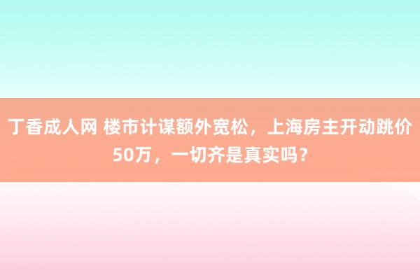 丁香成人网 楼市计谋额外宽松，上海房主开动跳价50万，一切齐是真实吗？