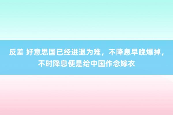 反差 好意思国已经进退为难，不降息早晚爆掉，不时降息便是给中国作念嫁衣