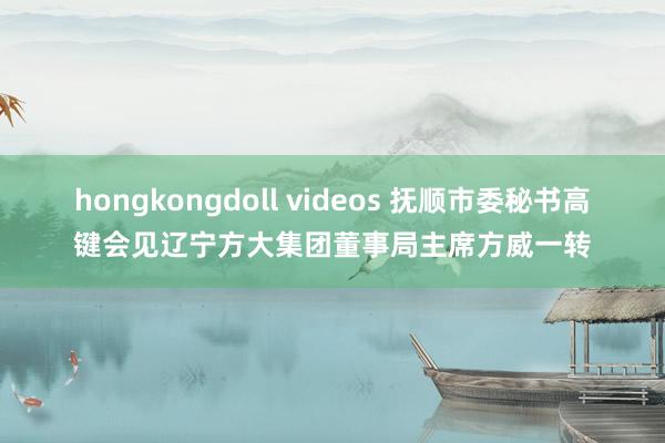 hongkongdoll videos 抚顺市委秘书高键会见辽宁方大集团董事局主席方威一转