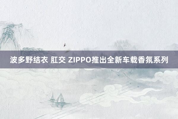 波多野结衣 肛交 ZIPPO推出全新车载香氛系列